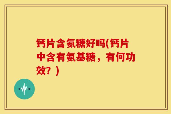 钙片含氨糖好吗(钙片中含有氨基糖，有何功效？)