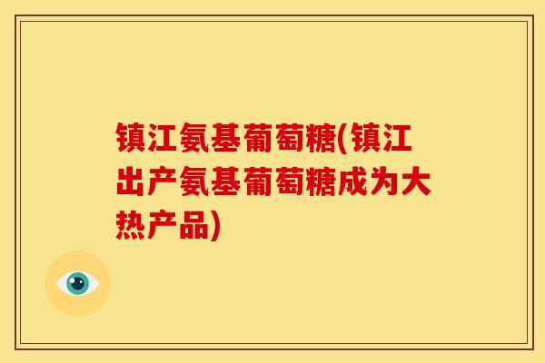 镇江氨基葡萄糖(镇江出产氨基葡萄糖成为大热产品)