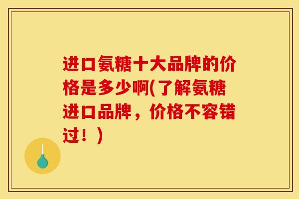 进口氨糖十大品牌的价格是多少啊(了解氨糖进口品牌，价格不容错过！)