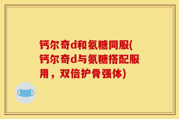 钙尔奇d和氨糖同服(钙尔奇d与氨糖搭配服用，双倍护骨强体)