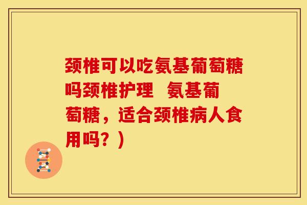 颈椎可以吃氨基葡萄糖吗颈椎护理  氨基葡萄糖，适合颈椎病人食用吗？)