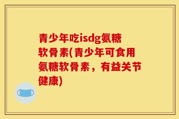 青少年吃isdg氨糖软骨素(青少年可食用氨糖软骨素，有益关节健康)