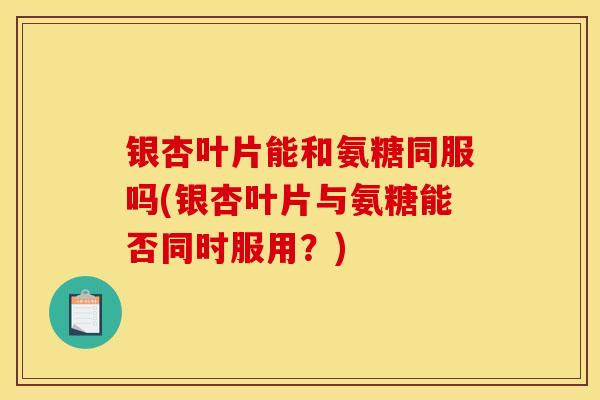 银杏叶片能和氨糖同服吗(银杏叶片与氨糖能否同时服用？)