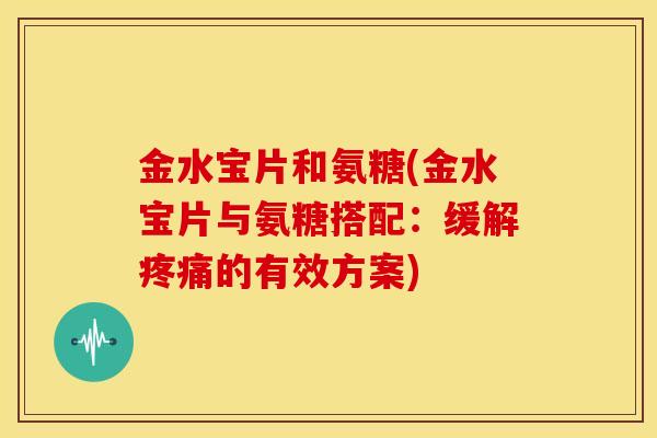 金水宝片和氨糖(金水宝片与氨糖搭配：缓解疼痛的有效方案)
