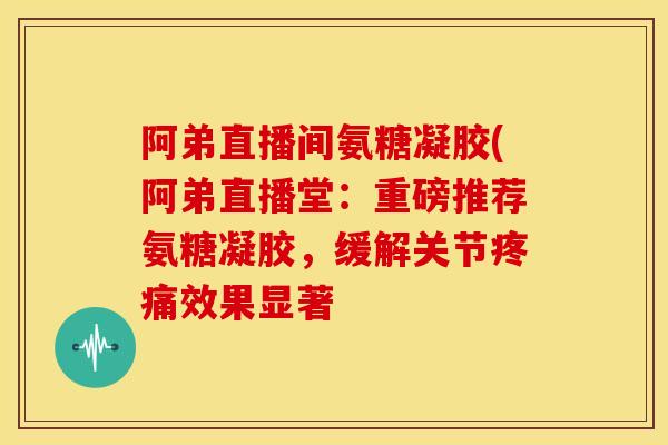 阿弟直播间氨糖凝胶(阿弟直播堂：重磅推荐氨糖凝胶，缓解关节疼痛效果显著