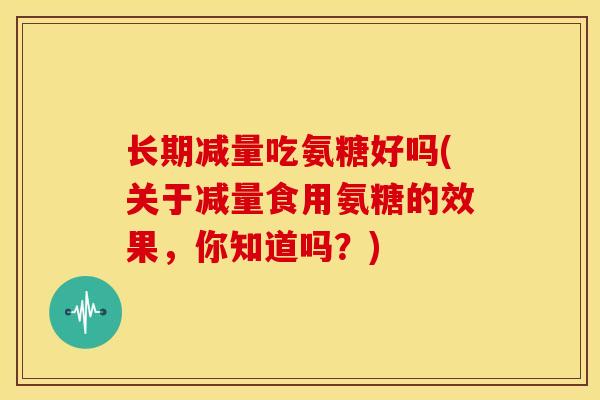 长期减量吃氨糖好吗(关于减量食用氨糖的效果，你知道吗？)