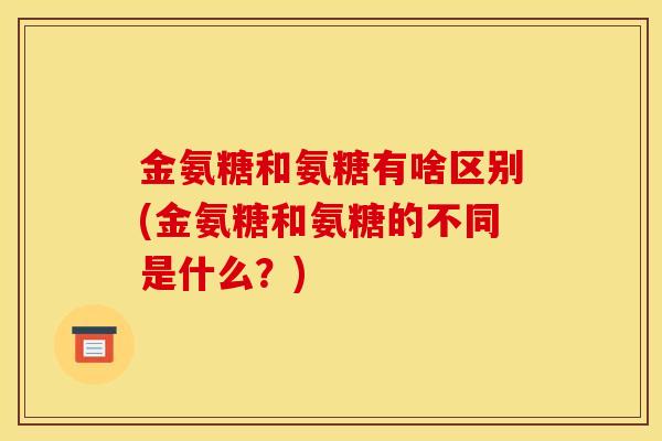 金氨糖和氨糖有啥区别(金氨糖和氨糖的不同是什么？)