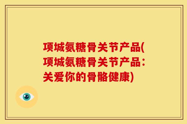 项城氨糖骨关节产品(项城氨糖骨关节产品：关爱你的骨骼健康)