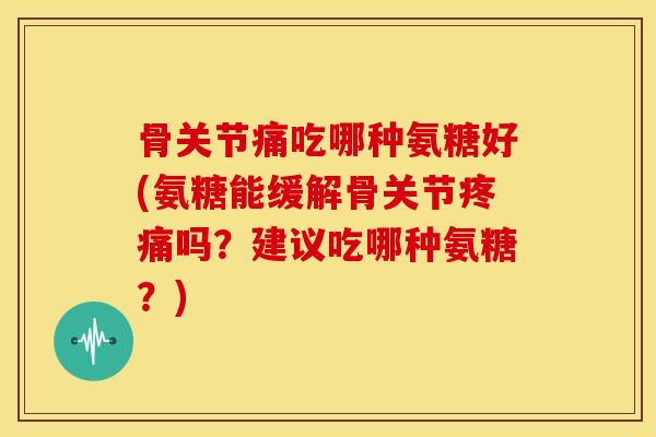 骨关节痛吃哪种氨糖好(氨糖能缓解骨关节疼痛吗？建议吃哪种氨糖？)