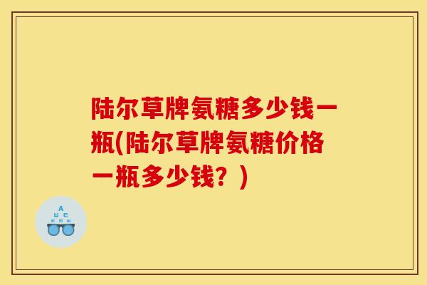 陆尔草牌氨糖多少钱一瓶(陆尔草牌氨糖价格一瓶多少钱？)