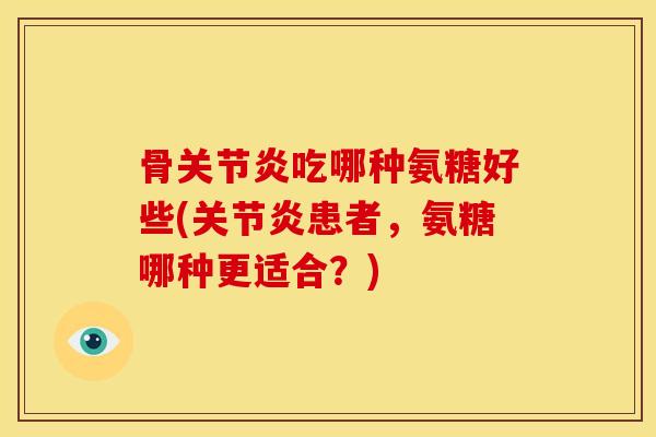 骨关节炎吃哪种氨糖好些(关节炎患者，氨糖哪种更适合？)