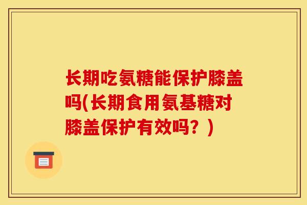 长期吃氨糖能保护膝盖吗(长期食用氨基糖对膝盖保护有效吗？)