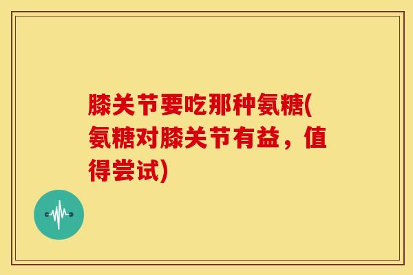 膝关节要吃那种氨糖(氨糖对膝关节有益，值得尝试)