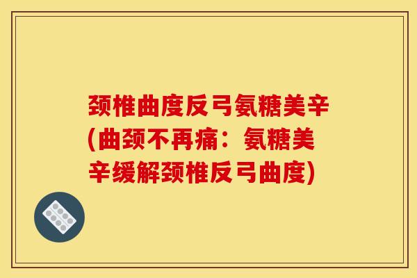 颈椎曲度反弓氨糖美辛(曲颈不再痛：氨糖美辛缓解颈椎反弓曲度)