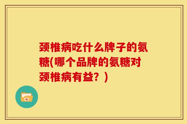 颈椎病吃什么牌子的氨糖(哪个品牌的氨糖对颈椎病有益？)