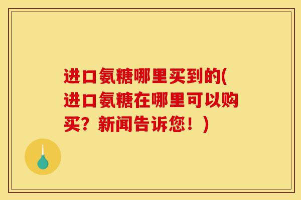 进口氨糖哪里买到的(进口氨糖在哪里可以购买？新闻告诉您！)