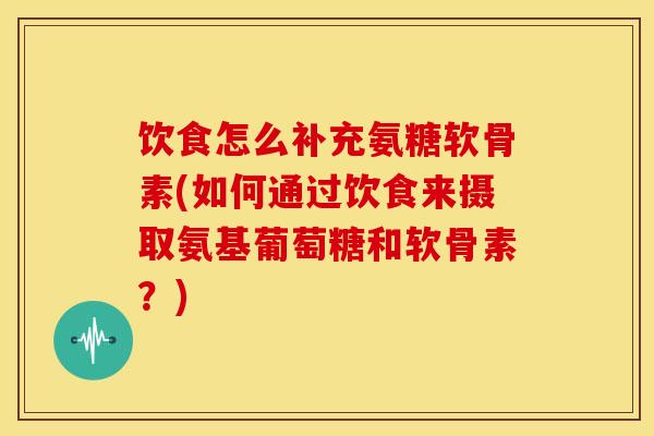 饮食怎么补充氨糖软骨素(如何通过饮食来摄取氨基葡萄糖和软骨素？)