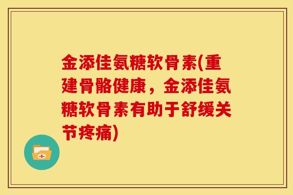 金添佳氨糖软骨素(重建骨骼健康，金添佳氨糖软骨素有助于舒缓关节疼痛)