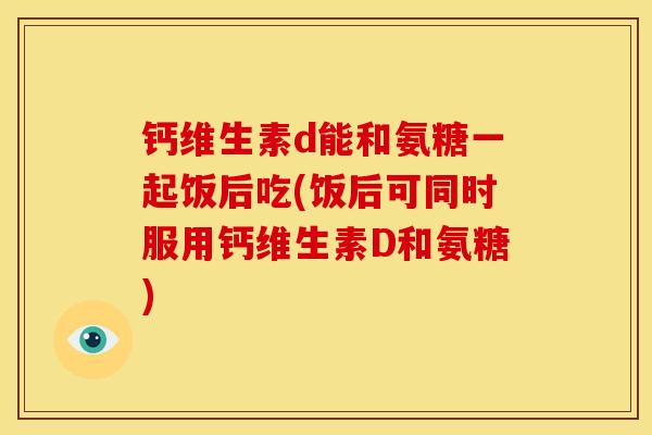 钙维生素d能和氨糖一起饭后吃(饭后可同时服用钙维生素D和氨糖)