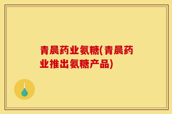 青晨药业氨糖(青晨药业推出氨糖产品)-第1张图片-关节骑士