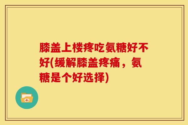 膝盖上楼疼吃氨糖好不好(缓解膝盖疼痛，氨糖是个好选择)
