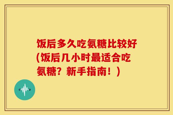 饭后多久吃氨糖比较好(饭后几小时最适合吃氨糖？新手指南！)