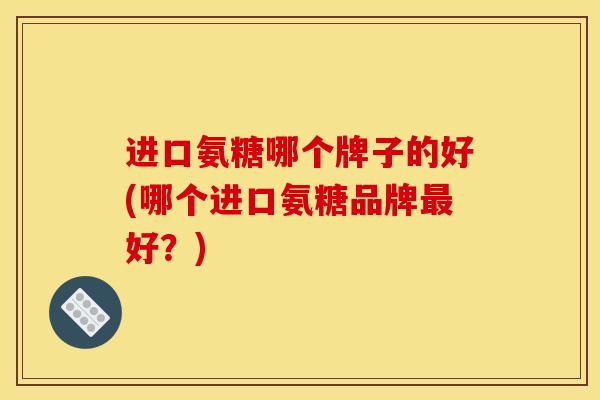 进口氨糖哪个牌子的好(哪个进口氨糖品牌最好？)-第1张图片-关节骑士