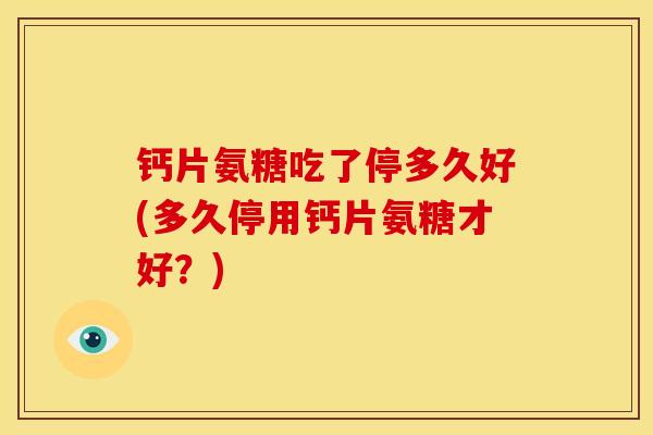钙片氨糖吃了停多久好(多久停用钙片氨糖才好？)