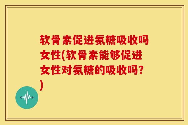 软骨素促进氨糖吸收吗女性(软骨素能够促进女性对氨糖的吸收吗？)
