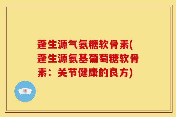 蓬生源气氨糖软骨素(蓬生源氨基葡萄糖软骨素：关节健康的良方)