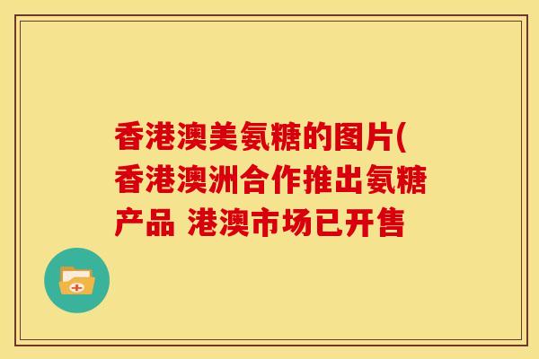 香港澳美氨糖的图片(香港澳洲合作推出氨糖产品 港澳市场已开售