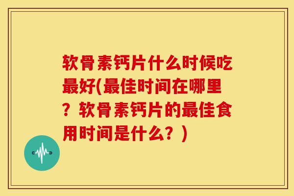 软骨素钙片什么时候吃最好(最佳时间在哪里？软骨素钙片的最佳食用时间是什么？)