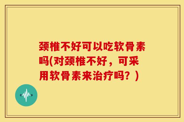颈椎不好可以吃软骨素吗(对颈椎不好，可采用软骨素来治疗吗？)