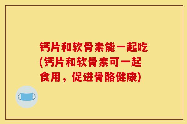 钙片和软骨素能一起吃(钙片和软骨素可一起食用，促进骨骼健康)