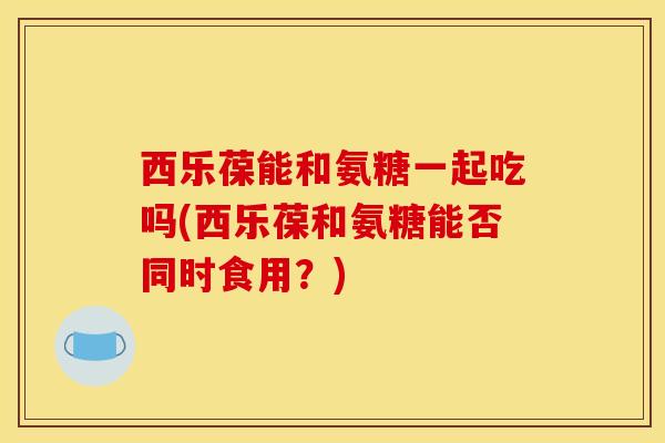 西乐葆能和氨糖一起吃吗(西乐葆和氨糖能否同时食用？)