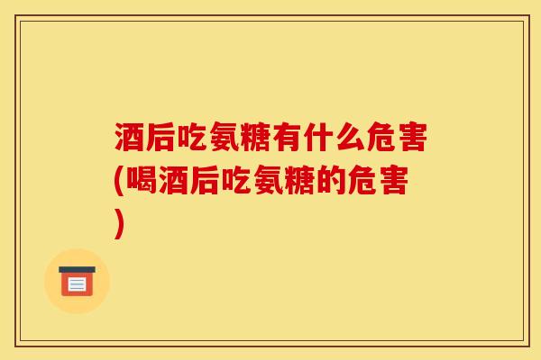 酒后吃氨糖有什么危害(喝酒后吃氨糖的危害)
