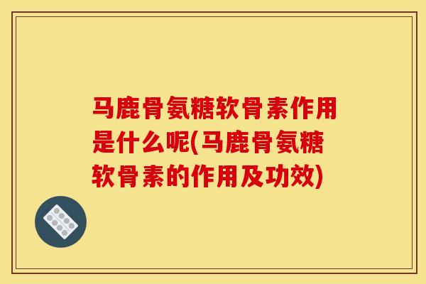 马鹿骨氨糖软骨素作用是什么呢(马鹿骨氨糖软骨素的作用及功效)