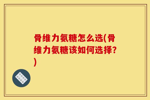 骨维力氨糖怎么选(骨维力氨糖该如何选择？)