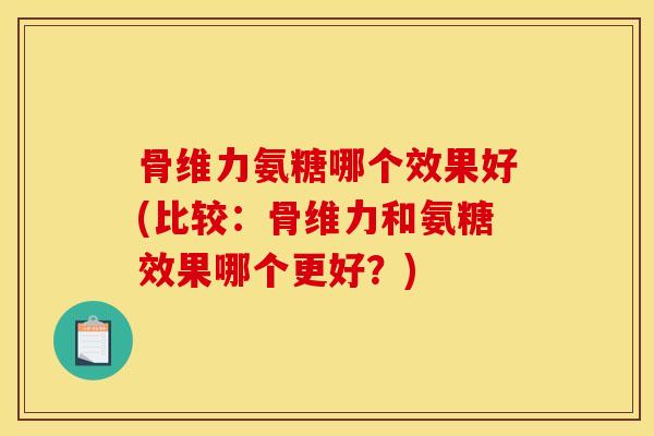 骨维力氨糖哪个效果好(比较：骨维力和氨糖效果哪个更好？)