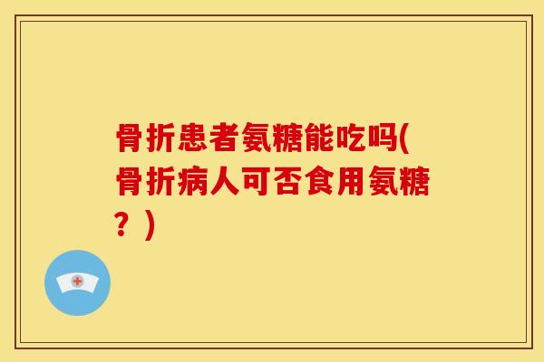 骨折患者氨糖能吃吗(骨折病人可否食用氨糖？)