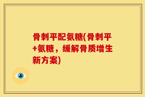 骨刺平配氨糖(骨刺平+氨糖，缓解骨质增生新方案)