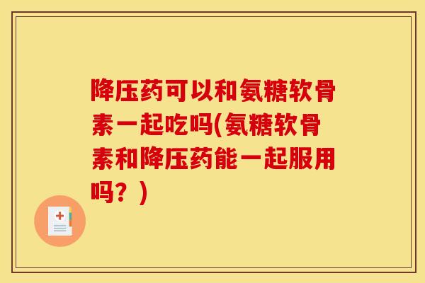 降压药可以和氨糖软骨素一起吃吗(氨糖软骨素和降压药能一起服用吗？)