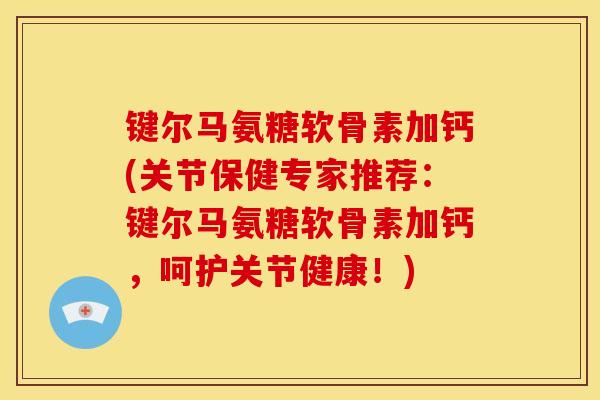 键尔马氨糖软骨素加钙(关节保健专家推荐：键尔马氨糖软骨素加钙，呵护关节健康！)