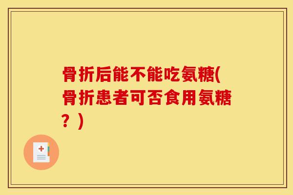 骨折后能不能吃氨糖(骨折患者可否食用氨糖？)