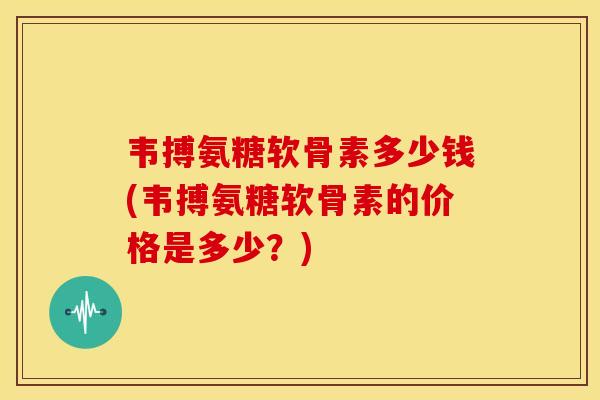 韦搏氨糖软骨素多少钱(韦搏氨糖软骨素的价格是多少？)