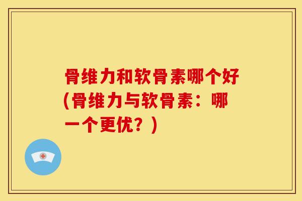 骨维力和软骨素哪个好(骨维力与软骨素：哪一个更优？)