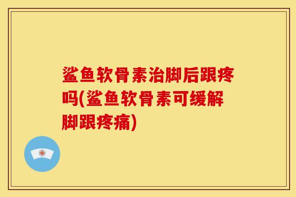 鲨鱼软骨素治脚后跟疼吗(鲨鱼软骨素可缓解脚跟疼痛)