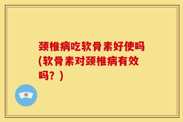 颈椎病吃软骨素好使吗(软骨素对颈椎病有效吗？)