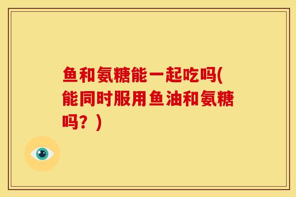 鱼和氨糖能一起吃吗(能同时服用鱼油和氨糖吗?)-第1张图片-关节骑士 鱼和氨糖能一起吃吗(能同时服用鱼油和氨糖吗?)-第1张图片-关节骑士