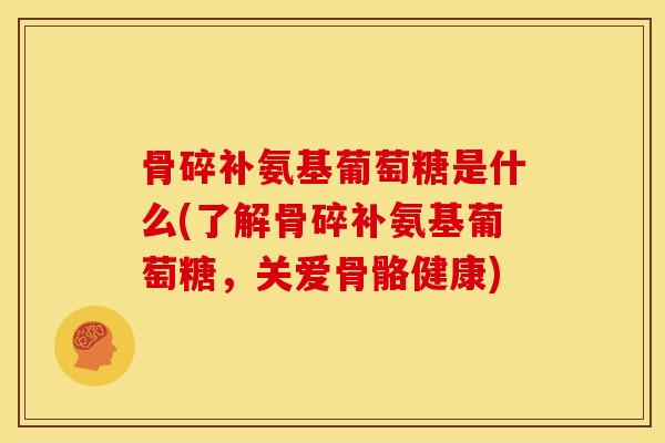 骨碎补氨基葡萄糖是什么(了解骨碎补氨基葡萄糖，关爱骨骼健康)